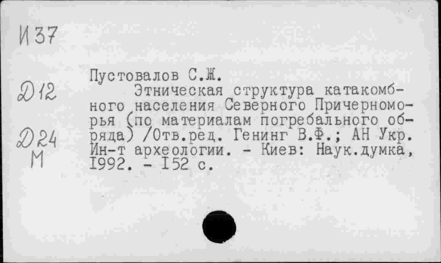 ﻿Пустовалов C.I.
Этническая структура катакомбного населения Северного Причерномо-эья (по материалам погребального об-эяда) /Отв.ред. Генинг В.Ф.; АН Укр. Ин-т археологии. - Киев: Наук.думка, 1992. - 152 с.